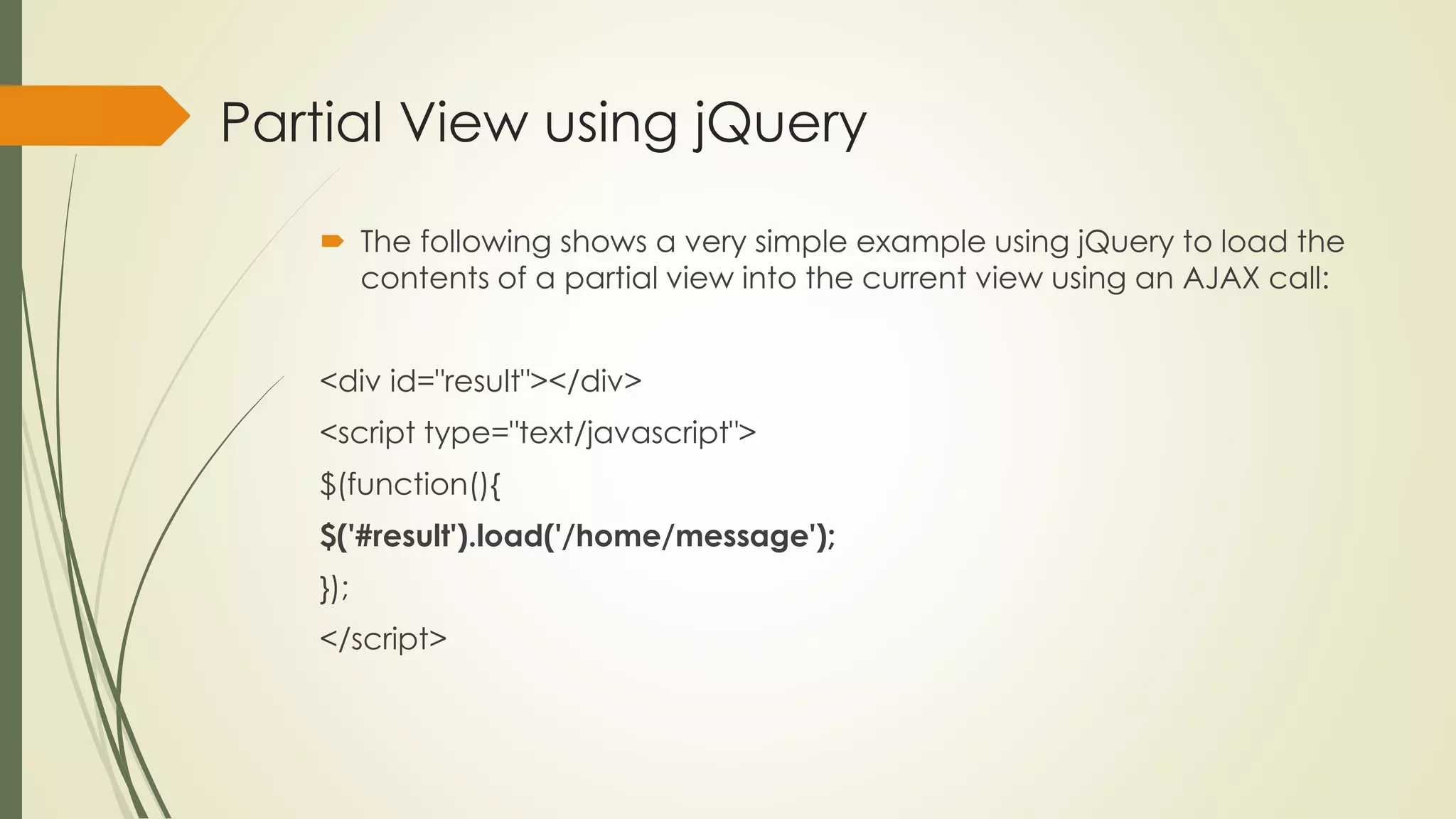 Partial View using jQuery
 The following shows a very simple example using jQuery to load the
contents of a partial view into the current view using an AJAX call:
<div id="result"></div>
<script type="text/javascript">
$(function(){
$('#result').load('/home/message');
});
</script>
 
