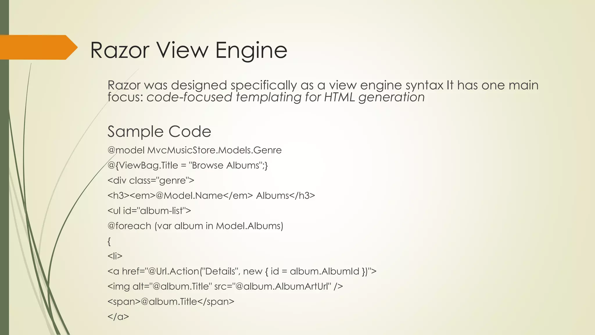 Razor View Engine
Razor was designed specifically as a view engine syntax It has one main
focus: code-focused templating for HTML generation
Sample Code
@model MvcMusicStore.Models.Genre
@{ViewBag.Title = "Browse Albums";}
<div class="genre">
<h3><em>@Model.Name</em> Albums</h3>
<ul id="album-list">
@foreach (var album in Model.Albums)
{
<li>
<a href="@Url.Action("Details", new { id = album.AlbumId })">
<img alt="@album.Title" src="@album.AlbumArtUrl" />
<span>@album.Title</span>
</a>
 