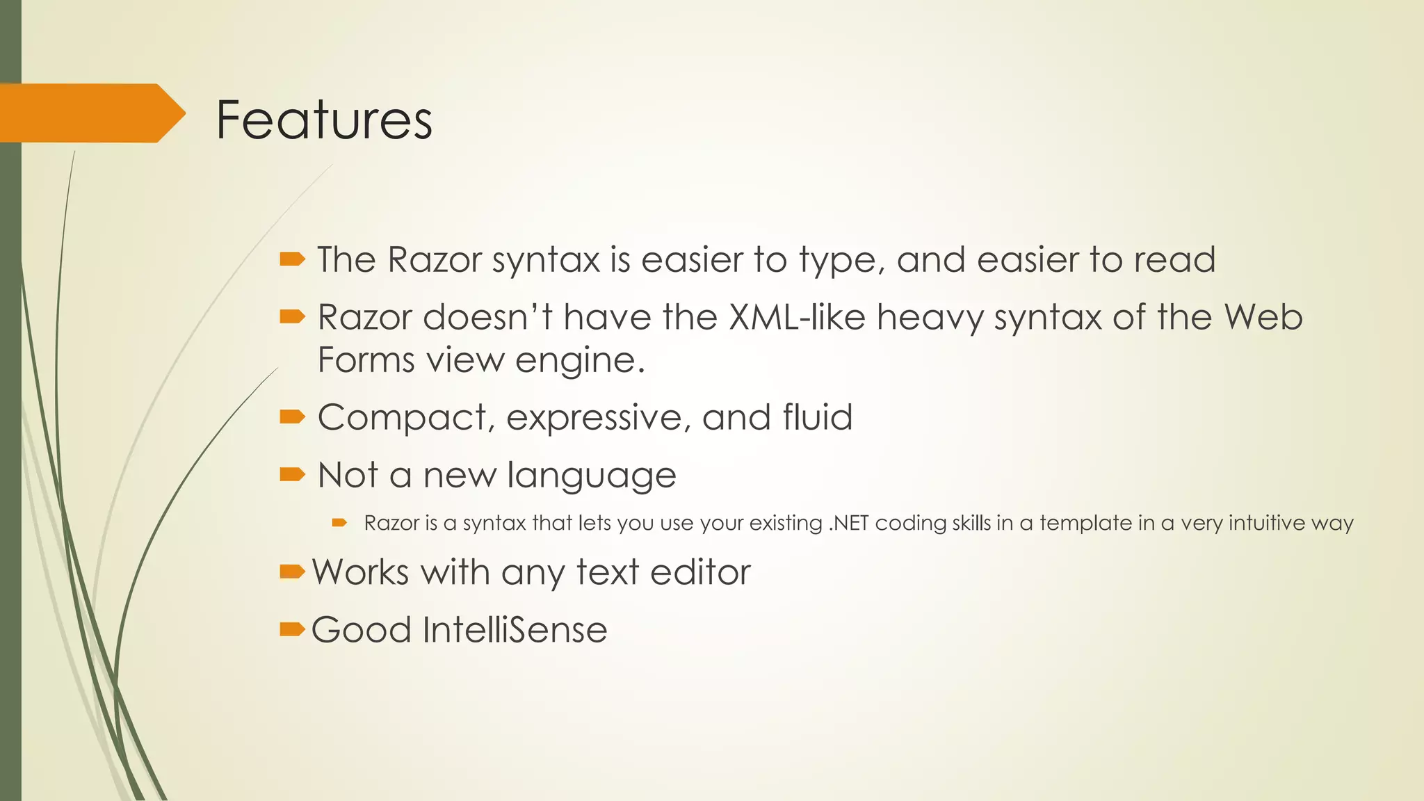 Features
 The Razor syntax is easier to type, and easier to read
 Razor doesn’t have the XML-like heavy syntax of the Web
Forms view engine.
 Compact, expressive, and fluid
 Not a new language
 Razor is a syntax that lets you use your existing .NET coding skills in a template in a very intuitive way
Works with any text editor
Good IntelliSense
 