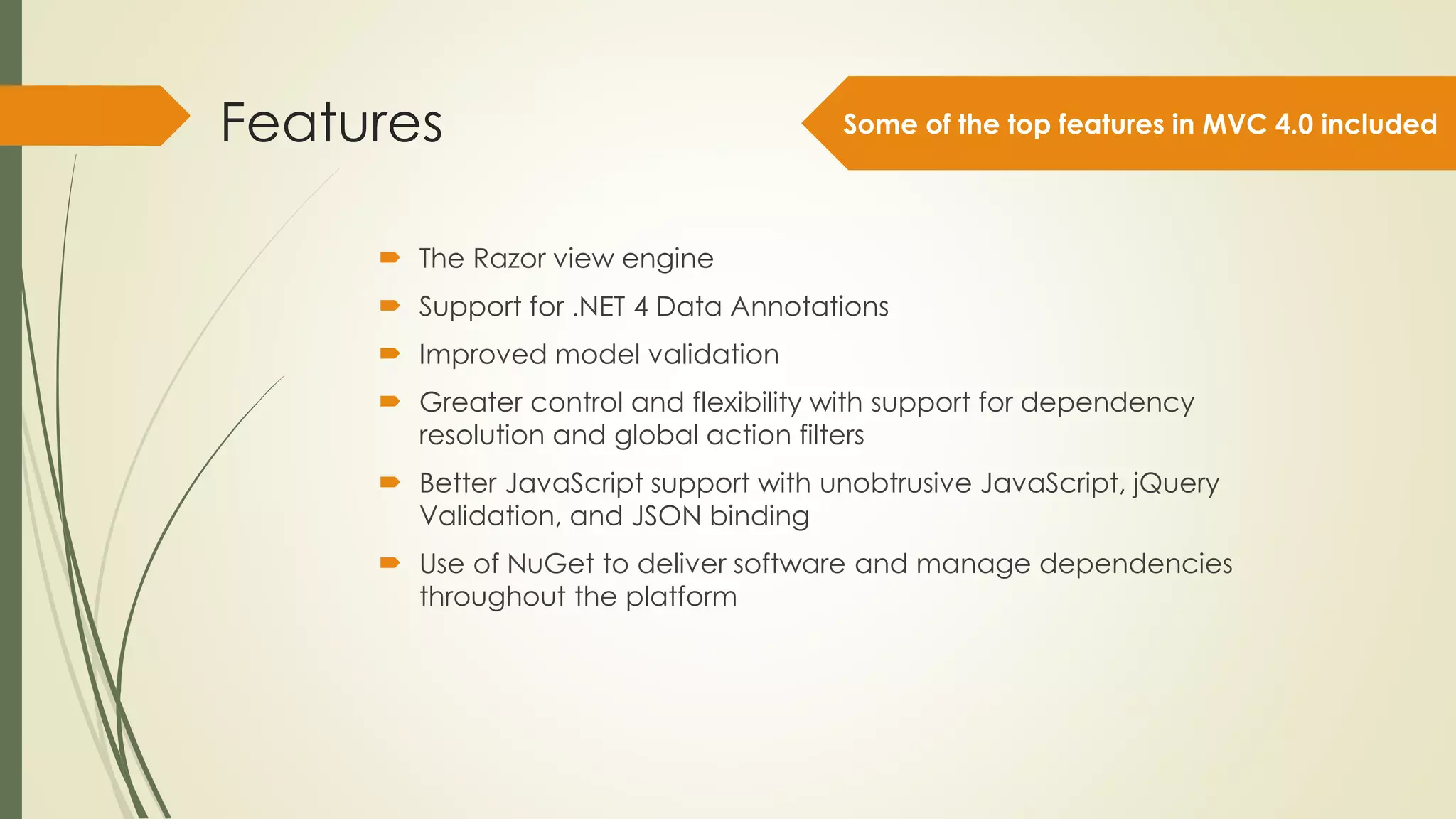 Features
 The Razor view engine
 Support for .NET 4 Data Annotations
 Improved model validation
 Greater control and flexibility with support for dependency
resolution and global action filters
 Better JavaScript support with unobtrusive JavaScript, jQuery
Validation, and JSON binding
 Use of NuGet to deliver software and manage dependencies
throughout the platform
Some of the top features in MVC 4.0 included
 