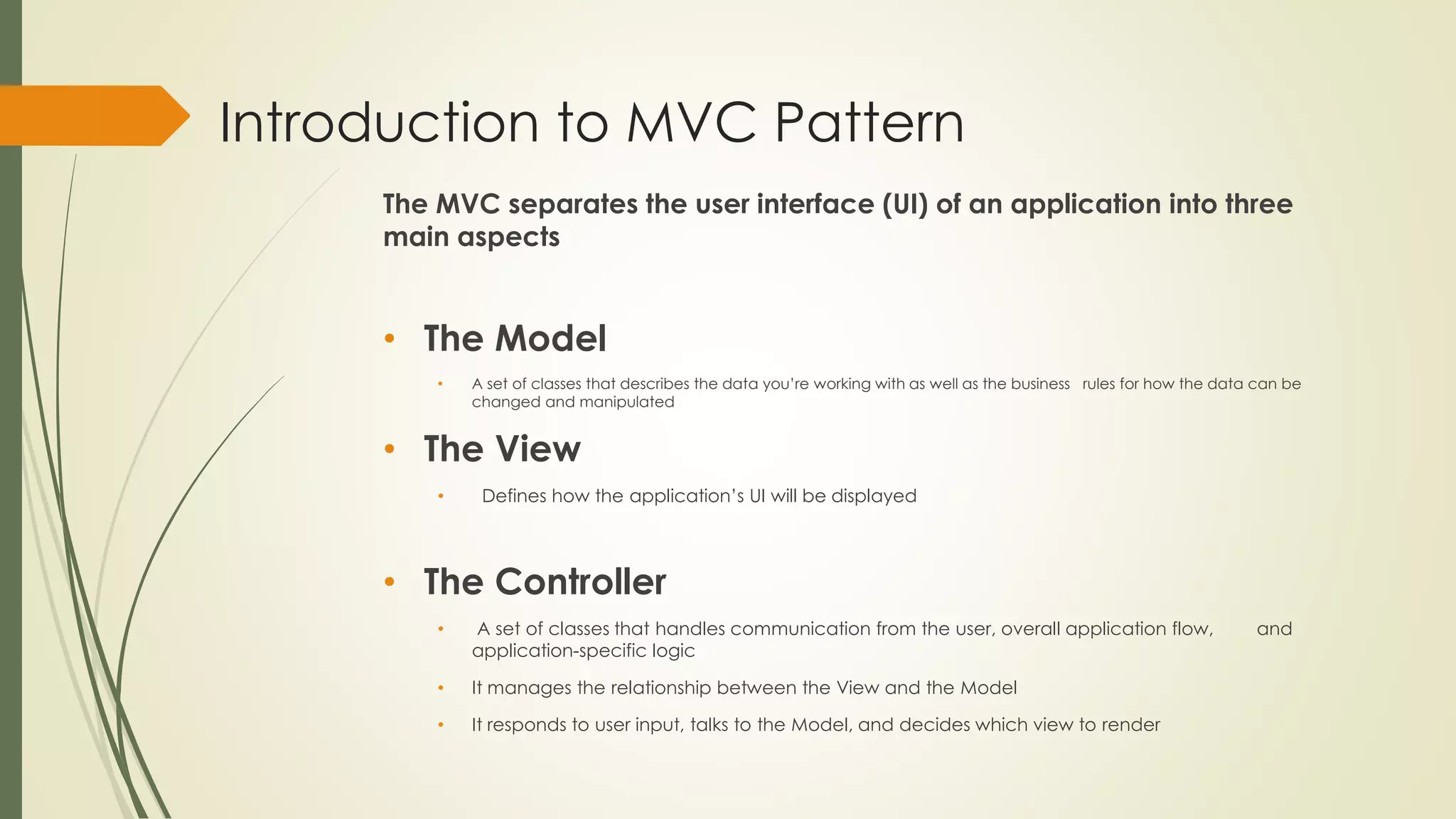 Introduction to MVC Pattern
The MVC separates the user interface (UI) of an application into three
main aspects
• The Model
• A set of classes that describes the data you’re working with as well as the business rules for how the data can be
changed and manipulated
• The View
• Defines how the application’s UI will be displayed
• The Controller
• A set of classes that handles communication from the user, overall application flow, and
application-specific logic
• It manages the relationship between the View and the Model
• It responds to user input, talks to the Model, and decides which view to render
 