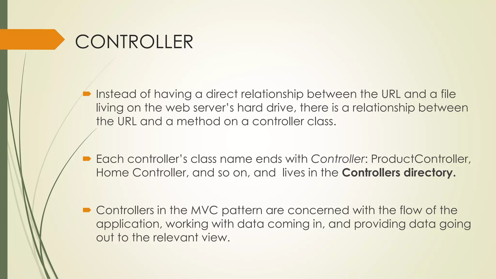 CONTROLLER
 Instead of having a direct relationship between the URL and a file
living on the web server’s hard drive, there is a relationship between
the URL and a method on a controller class.
 Each controller’s class name ends with Controller: ProductController,
Home Controller, and so on, and lives in the Controllers directory.
 Controllers in the MVC pattern are concerned with the flow of the
application, working with data coming in, and providing data going
out to the relevant view.
 