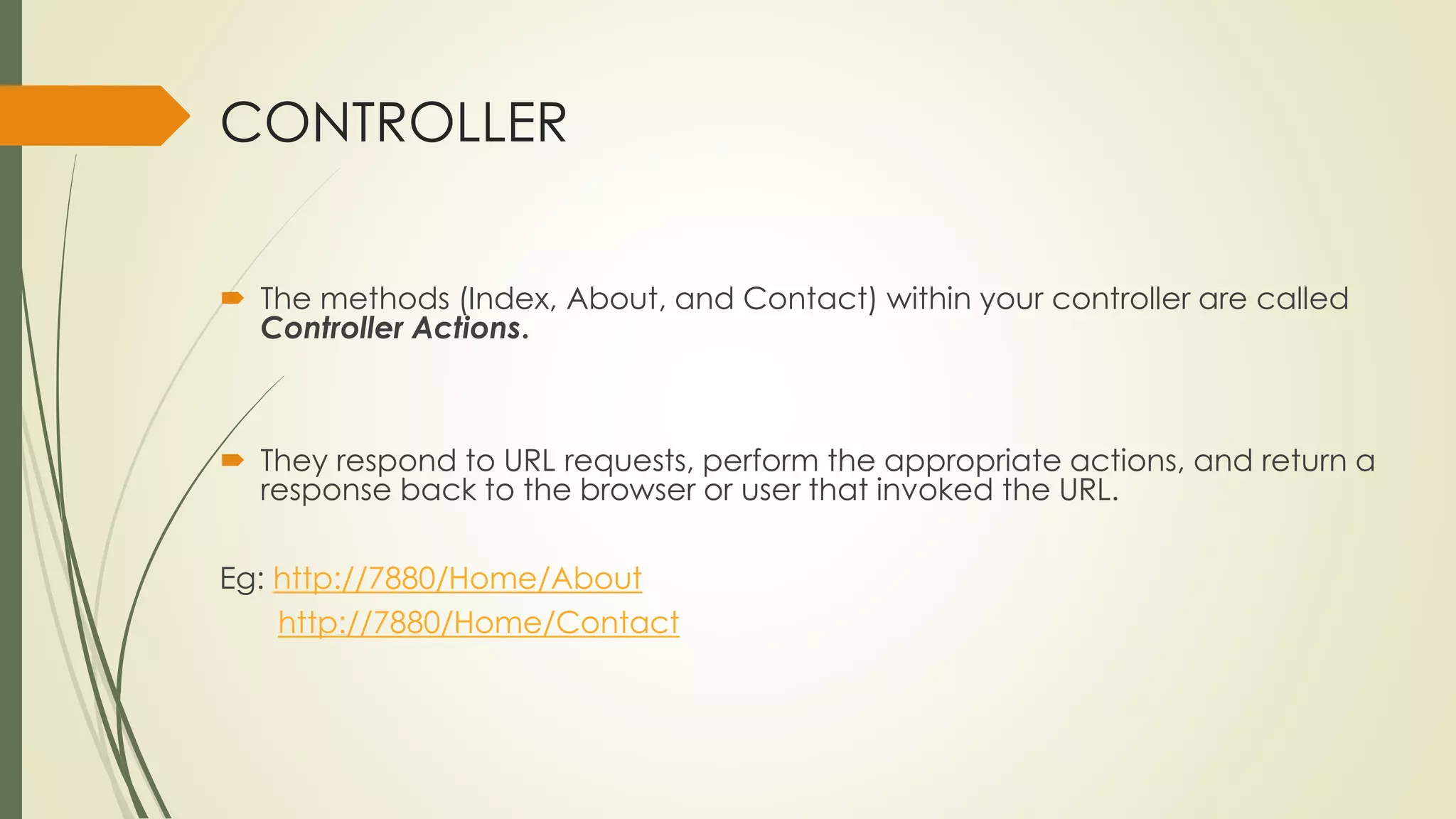 CONTROLLER
 The methods (Index, About, and Contact) within your controller are called
Controller Actions.
 They respond to URL requests, perform the appropriate actions, and return a
response back to the browser or user that invoked the URL.
Eg: http://7880/Home/About
http://7880/Home/Contact
 