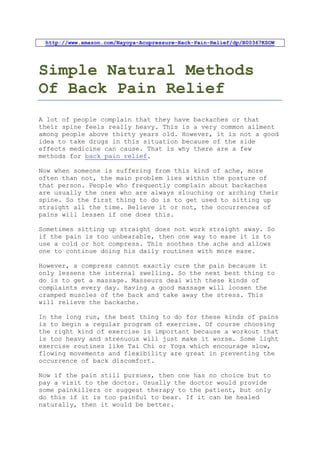 http://www.amazon.com/Nayoya-Acupressure-Back-Pain-Relief/dp/B00367KSOW




Simple Natural Methods
Of Back Pain Relief
A lot of people complain that they have backaches or that
their spine feels really heavy. This is a very common ailment
among people above thirty years old. However, it is not a good
idea to take drugs in this situation because of the side
effects medicine can cause. That is why there are a few
methods for back pain relief.

Now when someone is suffering from this kind of ache, more
often than not, the main problem lies within the posture of
that person. People who frequently complain about backaches
are usually the ones who are always slouching or arching their
spine. So the first thing to do is to get used to sitting up
straight all the time. Believe it or not, the occurrences of
pains will lessen if one does this.

Sometimes sitting up straight does not work straight away. So
if the pain is too unbearable, then one way to ease it is to
use a cold or hot compress. This soothes the ache and allows
one to continue doing his daily routines with more ease.

However, a compress cannot exactly cure the pain because it
only lessens the internal swelling. So the next best thing to
do is to get a massage. Masseurs deal with these kinds of
complaints every day. Having a good massage will loosen the
cramped muscles of the back and take away the stress. This
will relieve the backache.

In the long run, the best thing to do for these kinds of pains
is to begin a regular program of exercise. Of course choosing
the right kind of exercise is important because a workout that
is too heavy and strenuous will just make it worse. Some light
exercise routines like Tai Chi or Yoga which encourage slow,
flowing movements and flexibility are great in preventing the
occurrence of back discomfort.

Now if the pain still pursues, then one has no choice but to
pay a visit to the doctor. Usually the doctor would provide
some painkillers or suggest therapy to the patient, but only
do this if it is too painful to bear. If it can be healed
naturally, then it would be better.
 