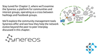 Stay tuned for Chapter 2, where we’ll examine 
the Synereo: a platform for communities and 
interest groups, operating as a cross between 
hashtags and Facebook groups. 
We’ll explore the community management tools 
Synereos offer and see how they help the network 
evolve beyond the peer to peer interplay 
discussed in this chapter. 
ynereos 
