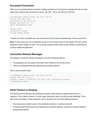 Successful Connection
With Linux a successful telnet connection is always greeted by a Connected to message like the one seen
below when trying to test connectivity to server 192.168.1.102 on the SSH port (TCP 22).
[root@bigboy tmp]# telnet 192.168.1.102 22
Trying 192.168.1.102...
Connected to 192.168.1.102.
Escape character is '^]'.
SSH-1.99-OpenSSH_3.4p1
^]
telnet> quit
Connection closed.
[root@ bigboy tmp]#
To break out of the connection you have to press the Ctrl and ] keys simultaneously, not the usual Ctrl-C.
Note: In many cases you can successfully connect on the remote server on the desired TCP port, yet the
application doesn't appear to work. This is usually caused by there being correct network connectivity but
a poorly configured application.

Connection Refused Messages
You will get a connection refused message for one of the following reasons:


The application you are trying to test hasn't been started on the remote server.



There is a firewall blocking and rejecting the connection attempt

Here is some sample output:
[root@bigboy tmp]# telnet 192.168.1.100 22
Trying 192.168.1.100...
telnet: connect to address 192.168.1.100: Connection refused
[root@bigboy tmp]#

telnet Timeout or Hanging
The telnet command will abort the attempted connection after waiting a predetermined time for a
response. This is called a timeout. In some cases, telnet won't abort, but will just wait indefinitely. This is
also known as hanging. These symptoms can be caused by the one of the following reasons:


The remote server doesn't exist on the destination network. It could be turned off.



A firewall could be blocking and not rejecting the connection attempt, causing it to timeout instead of
being quickly refused.

 