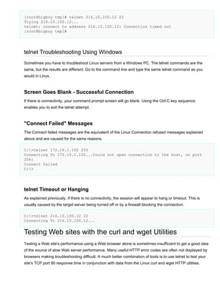 [root@bigboy tmp]# telnet 216.10.100.12 22
Trying 216.10.100.12...
telnet: connect to address 216.10.100.12: Connection timed out
[root@bigboy tmp]#

telnet Troubleshooting Using Windows
Sometimes you have to troubleshoot Linux servers from a Windows PC. The telnet commands are the
same, but the results are different. Go to the command line and type the same telnet command as you
would in Linux.

Screen Goes Blank - Successful Connection
If there is connectivity, your command prompt screen will go blank. Using the Ctrl-C key sequence
enables you to exit the telnet attempt.

"Connect Failed" Messages
The Connect failed messages are the equivalent of the Linux Connection refused messages explained
above and are caused for the same reasons.
C:>telnet 172.16.1.102 256
Connecting To 172.16.1.102...Could not open connection to the host, on port
256:
Connect failed
C:>

telnet Timeout or Hanging
As explained previously, if there is no connectivity, the session will appear to hang or timeout. This is
usually caused by the target server being turned off or by a firewall blocking the connection.
C:>telnet 216.10.100.12 22
Connecting To 216.10.100.12...

Testing Web sites with the curl and wget Utilities
Testing a Web site's performance using a Web browser alone is sometimes insufficient to get a good idea
of the source of slow Web server performance. Many useful HTTP error codes are often not displayed by
browsers making troubleshooting difficult. A much better combination of tools is to use telnet to test your
site's TCP port 80 response time in conjunction with data from the Linux curl and wget HTTP utilities.

 
