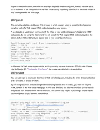 Rapid TCP response times, but slow curl and wget response times usually point, not to a network issue,
but to slowness in the configuration of the Web server or any supporting application or database servers it
may use to generate the Web page.

Using curl
The curl utility acts like a text based Web browser in which you can select to see either the header or
complete body of a Web page's HTML code displayed on your screen.
A good start is to use the curl command with the -I flag to view just the Web page's header and HTTP
status code. By not using the -I command you will see all the Web page's HTML code displayed on the
screen. Either method can provide a good idea of your server's performance.
[root@ bigboy tmp]# curl -I www.linuxhomenetworking.com
HTTP/1.1 200 OK
Date: Tue, 19 Oct 2004 05:11:22 GMT
Server: Apache/2.0.51 (Fedora)
Accept-Ranges: bytes
Vary: Accept-Encoding,User-Agent
Connection: close
Content-Type: text/html; charset=UTF-8
[root@bigboy tmp]#
In this case the Web server appears to be working correctly because it returns a 200 OK code. Please
refer to Chapter 20, "The Apache Web Server", for a more complete listing of possibilities.

Using wget
You can use wget to recursively download a Web site's Web pages, including the entire directory structure
of the Web site, to a local directory.
By not using recursion, and activating the timestamping feature (the -N switch), you view not only the
HTML content of the Web site's index page in your local directory, but also the download speed, file size
and precise start and stop times for the download. This can be very helpful in providing a simple way to
obtain snapshots of your server's performance.

[root@bigboy tmp]# wget -N www.linuxhomenetworking.com
--23:07:22-- http://www.linuxhomenetworking.com/
=> `index.html'
Resolving www.linuxhomenetworking.com... done.
Connecting to www.linuxhomenetworking.com[65.115.71.34]:80... connected.
HTTP request sent, awaiting response... 200 OK
Length: unspecified [text/html]
Last-modified header missing -- time-stamps turned off.
--23:07:22-- http://www.linuxhomenetworking.com/

 