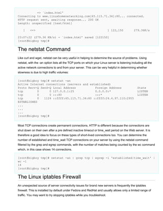 => `index.html'
Connecting to www.linuxhomenetworking.com[65.115.71.34]:80... connected.
HTTP request sent, awaiting response... 200 OK
Length: unspecified [text/html]
[

<=>

] 122,150

279.36K/s

23:07:22 (279.36 KB/s) - `index.html' saved [122150]
[root@bigboy tmp]#

The netstat Command
Like curl and wget, netstat can be very useful in helping to determine the source of problems. Using
netstat, with the -an option lists all the TCP ports on which your Linux server is listening including all the
active network connections to and from your server. This can be very helpful in determining whether
slowness is due to high traffic volumes:
[root@bigboy tmp]# netstat -an
Active Internet connections (servers and established)
Proto Recv-Q Send-Q Local Address
Foreign Address
tcp
0
0 127.0.0.1:25
0.0.0.0:*
tcp
0
0 :::80
:::*
tcp
0
1124 ::ffff:65.115.71.34:80 ::ffff:24.4.97.110:2955
ESTABLISHED
...
...
...
[root@bigboy tmp]#

State
LISTEN
LISTEN

Most TCP connections create permanent connections, HTTP is different because the connections are
shut down on their own after a pre defined inactive timeout or time_wait period on the Web server. It is
therefore a good idea to focus on these types of short-lived connections too. You can determine the
number of established and time_wait TCP connections on your server by using the netstat command
filtered by the grep and egrep commands, with the number of matches being counted by the wc command
which, in this case shows 14 connections.
[root@bigboy tmp]# netstat -an | grep tcp | egrep -i 'established|time_wait' |
wc -l
14
[root@bigboy tmp]#

The Linux iptables Firewall
An unexpected source of server connectivity issues for brand new servers is frequently the iptables
firewall. This is installed by default under Fedora and RedHat and usually allows only a limited range of
traffic. You may want to try stopping iptables while you troubleshoot.

 