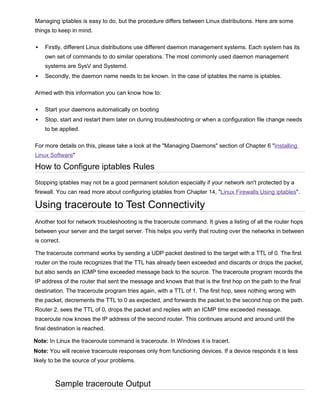 Managing iptables is easy to do, but the procedure differs between Linux distributions. Here are some
things to keep in mind.


Firstly, different Linux distributions use different daemon management systems. Each system has its
own set of commands to do similar operations. The most commonly used daemon management
systems are SysV and Systemd.



Secondly, the daemon name needs to be known. In the case of iptables the name is iptables.

Armed with this information you can know how to:


Start your daemons automatically on booting



Stop, start and restart them later on during troubleshooting or when a configuration file change needs
to be applied.

For more details on this, please take a look at the "Managing Daemons" section of Chapter 6 "Installing
Linux Software"

How to Configure iptables Rules
Stopping iptables may not be a good permanent solution especially if your network isn't protected by a
firewall. You can read more about configuring iptables from Chapter 14, "Linux Firewalls Using iptables".

Using traceroute to Test Connectivity
Another tool for network troubleshooting is the traceroute command. It gives a listing of all the router hops
between your server and the target server. This helps you verify that routing over the networks in between
is correct.
The traceroute command works by sending a UDP packet destined to the target with a TTL of 0. The first
router on the route recognizes that the TTL has already been exceeded and discards or drops the packet,
but also sends an ICMP time exceeded message back to the source. The traceroute program records the
IP address of the router that sent the message and knows that that is the first hop on the path to the final
destination. The traceroute program tries again, with a TTL of 1. The first hop, sees nothing wrong with
the packet, decrements the TTL to 0 as expected, and forwards the packet to the second hop on the path.
Router 2, sees the TTL of 0, drops the packet and replies with an ICMP time exceeded message.
traceroute now knows the IP address of the second router. This continues around and around until the
final destination is reached.
Note: In Linux the traceroute command is traceroute. In Windows it is tracert.
Note: You will receive traceroute responses only from functioning devices. If a device responds it is less
likely to be the source of your problems.

Sample traceroute Output

 