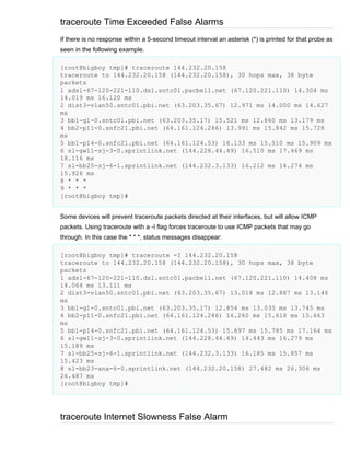 traceroute Time Exceeded False Alarms
If there is no response within a 5-second timeout interval an asterisk (*) is printed for that probe as
seen in the following example.
[root@bigboy tmp]# traceroute 144.232.20.158
traceroute to 144.232.20.158 (144.232.20.158), 30 hops max, 38 byte
packets
1 adsl-67-120-221-110.dsl.sntc01.pacbell.net (67.120.221.110) 14.304 ms
14.019 ms 16.120 ms
2 dist3-vlan50.sntc01.pbi.net (63.203.35.67) 12.971 ms 14.000 ms 14.627
ms
3 bb1-g1-0.sntc01.pbi.net (63.203.35.17) 15.521 ms 12.860 ms 13.179 ms
4 bb2-p11-0.snfc21.pbi.net (64.161.124.246) 13.991 ms 15.842 ms 15.728
ms
5 bb1-p14-0.snfc21.pbi.net (64.161.124.53) 16.133 ms 15.510 ms 15.909 ms
6 sl-gw11-sj-3-0.sprintlink.net (144.228.44.49) 16.510 ms 17.469 ms
18.116 ms
7 sl-bb25-sj-6-1.sprintlink.net (144.232.3.133) 16.212 ms 14.274 ms
15.926 ms
8 * * *
9 * * *
[root@bigboy tmp]#
Some devices will prevent traceroute packets directed at their interfaces, but will allow ICMP
packets. Using traceroute with a -I flag forces traceroute to use ICMP packets that may go
through. In this case the * * *, status messages disappear:
[root@bigboy tmp]# traceroute -I 144.232.20.158
traceroute to 144.232.20.158 (144.232.20.158), 30 hops max, 38 byte
packets
1 adsl-67-120-221-110.dsl.sntc01.pacbell.net (67.120.221.110) 14.408 ms
14.064 ms 13.111 ms
2 dist3-vlan50.sntc01.pbi.net (63.203.35.67) 13.018 ms 12.887 ms 13.146
ms
3 bb1-g1-0.sntc01.pbi.net (63.203.35.17) 12.854 ms 13.035 ms 13.745 ms
4 bb2-p11-0.snfc21.pbi.net (64.161.124.246) 16.260 ms 15.618 ms 15.663
ms
5 bb1-p14-0.snfc21.pbi.net (64.161.124.53) 15.897 ms 15.785 ms 17.164 ms
6 sl-gw11-sj-3-0.sprintlink.net (144.228.44.49) 14.443 ms 16.279 ms
15.189 ms
7 sl-bb25-sj-6-1.sprintlink.net (144.232.3.133) 16.185 ms 15.857 ms
15.423 ms
8 sl-bb23-ana-6-0.sprintlink.net (144.232.20.158) 27.482 ms 26.306 ms
26.487 ms
[root@bigboy tmp]#

traceroute Internet Slowness False Alarm

 