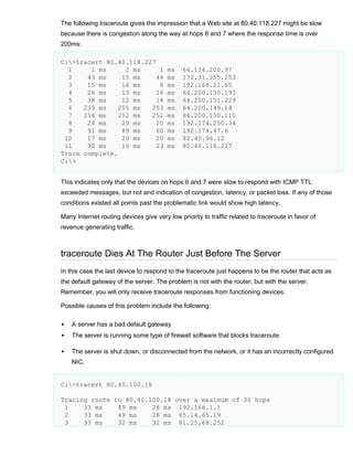The following traceroute gives the impression that a Web site at 80.40.118.227 might be slow
because there is congestion along the way at hops 6 and 7 where the response time is over
200ms:
C:>tracert 80.40.118.227
1
1 ms
2 ms
1
2
43 ms
15 ms
44
3
15 ms
16 ms
8
4
26 ms
13 ms
16
5
38 ms
12 ms
14
6
239 ms
255 ms
253
7
254 ms
252 ms
252
8
24 ms
20 ms
20
9
91 ms
89 ms
60
10
17 ms
20 ms
20
11
30 ms
16 ms
23
Trace complete.
C:>

ms
ms
ms
ms
ms
ms
ms
ms
ms
ms
ms

66.134.200.97
172.31.255.253
192.168.21.65
64.200.150.193
64.200.151.229
64.200.149.14
64.200.150.110
192.174.250.34
192.174.47.6
80.40.96.12
80.40.118.227

This indicates only that the devices on hops 6 and 7 were slow to respond with ICMP TTL
exceeded messages, but not and indication of congestion, latency, or packet loss. If any of those
conditions existed all points past the problematic link would show high latency.
Many Internet routing devices give very low priority to traffic related to traceroute in favor of
revenue generating traffic.

traceroute Dies At The Router Just Before The Server
In this case the last device to respond to the traceroute just happens to be the router that acts as
the default gateway of the server. The problem is not with the router, but with the server.
Remember, you will only receive traceroute responses from functioning devices.
Possible causes of this problem include the following:


A server has a bad default gateway



The server is running some type of firewall software that blocks traceroute



The server is shut down, or disconnected from the network, or it has an incorrectly configured
NIC.

C:>tracert 80.40.100.18
Tracing route to 80.40.100.18 over a maximum of 30 hops
1
33 ms
49 ms
28 ms 192.168.1.1
2
33 ms
49 ms
28 ms 65.14.65.19
3
33 ms
32 ms
32 ms 81.25.68.252

 