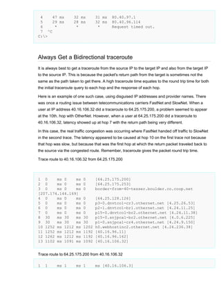 4
47 ms
5
29 ms
6
*
7 ^C
C:>

32 ms
28 ms
*

31 ms
32 ms
*

80.40.97.1
80.40.96.114
Request timed out.

Always Get a Bidirectional traceroute
It is always best to get a traceroute from the source IP to the target IP and also from the target IP
to the source IP. This is because the packet's return path from the target is sometimes not the
same as the path taken to get there. A high traceroute time equates to the round trip time for both
the initial traceroute query to each hop and the response of each hop.
Here is an example of one such case, using disguised IP addresses and provider names. There
was once a routing issue between telecommunications carriers FastNet and SlowNet. When a
user at IP address 40.16.106.32 did a traceroute to 64.25.175.200, a problem seemed to appear
at the 10th. hop with OtherNet. However, when a user at 64.25.175.200 did a traceroute to
40.16.106.32, latency showed up at hop 7 with the return path being very different.
In this case, the real traffic congestion was occurring where FastNet handed off traffic to SlowNet
in the second trace. The latency appeared to be caused at hop 10 on the first trace not because
that hop was slow, but because that was the first hop at which the return packet traveled back to
the source via the congested route. Remember, traceroute gives the packet round trip time.
Trace route to 40.16.106.32 from 64.25.175.200

1 0
ms 0
ms
2 0
ms 0
ms
3 0
ms 0
ms
[207.174.144.169]
4 0
ms 0
ms
5 0
ms 0
ms
6 0
ms 0
ms
7 0
ms 0
ms
8 30
ms 30
ms
9 30
ms 30
ms
10 1252 ms 1212 ms
11 1252 ms 1212 ms
12 1262 ms 1212 ms
13 1102 ms 1091 ms

0
0
0

[64.25.175.200]
[64.25.175.253]
border-from-40-tesser.boulder.co.coop.net

0
0
0
0
30
30
1202
1192
1192
1092

[64.25.128.126]
p3-0.dnvtco1-cr3.othernet.net [4.25.26.53]
p2-1.dnvtco1-br1.othernet.net [4.24.11.25]
p15-0.dnvtco1-br2.othernet.net [4.24.11.38]
p15-0.snjpca1-br2.othernet.net [4.0.6.225]
p1-0.snjpca1-cr4.othernet.net [4.24.9.150]
h0.webhostinc2.othernet.net [4.24.236.38]
[40.16.96.11]
[40.16.96.162]
[40.16.106.32]

Trace route to 64.25.175.200 from 40.16.106.32
1

1

ms 1

ms 1

ms [40.16.106.3]

 