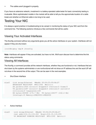 

The cables aren't plugged in properly.

If you have an extensive network, investment in a battery-operated cable tester for basic connectivity testing is
invaluable. More sophisticated models in the market will be able to tell you the approximate location of a cable
break and whether an Ethernet cable is too long to be used.

Testing Your NIC
It is always a good practice in troubleshooting to be versed in monitoring the status of your NIC card from the
command line. The following sections introduce a few commands that will be useful.

Viewing Your Activated Interfaces
The ifconfig command without any arguments gives you all the active interfaces on your system. Interfaces will not
appear if they are shut down:
[root@bigboy tmp]# ifconfig
Note: Interfaces will appear if they are activated, but have no link. We'll soon discuss how to determine the link
status using commands.

Viewing All Interfaces
The ifconfig -a command provides all the network interfaces, whether they are functional or not. Interfaces that are
shut down by the systems administrator or are nonfunctional will not show an IP address line and the word UP will
not show in the second line of the output. This can be seen in the next examples:


wlan0



wlan0

Shut Down Interface

Link encap:Ethernet HWaddr 00:06:25:09:6A:D7
BROADCAST MULTICAST MTU:1500 Metric:1
RX packets:2924 errors:0 dropped:0 overruns:0 frame:0
TX packets:2287 errors:0 dropped:0 overruns:0 carrier:0
collisions:0 txqueuelen:100
RX bytes:180948 (176.7 Kb) TX bytes:166377 (162.4 Kb)
Interrupt:10 Memory:c88b5000-c88b6000

Active Interface

Link encap:Ethernet HWaddr 00:06:25:09:6A:D7
inet addr:216.10.119.243 Bcast:216.10.119.255
UP BROADCAST RUNNING MULTICAST MTU:1500 Metric:1

 