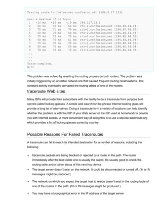 Tracing route to lostserver.confusion.net [186.9.17.153]
over a maximum of
1
<10 ms
<10
2
60 ms
70
3
70 ms
71
4
60 ms
70
5
70 ms
70
6
60 ms
70
7
70 ms
70
8
60 ms
70
9
70 ms
70
...
...
...
Trace complete.
G:>

30 hops:
ms
<10 ms
ms
60 ms
ms
70 ms
ms
60 ms
ms
70 ms
ms
61 ms
ms
70 ms
ms
60 ms
ms
70 ms

186.217.33.1
rtr-2.confusion.net
rtr-1.confusion.net
rtr-2.confusion.net
rtr-1.confusion.net
rtr-2.confusion.net
rtr-1.confusion.net
rtr-2.confusion.net
rtr-1.confusion.net

[186.40.64.94]
[186.40.64.93]
[186.40.64.94]
[186.40.64.93]
[186.40.64.94]
[186.40.64.93]
[186.40.64.94]
[186.40.64.93]

This problem was solved by resetting the routing process on both routers. The problem was
initially triggered by an unstable network link that caused frequent routing recalculations. The
constant activity eventually corrupted the routing tables of one of the routers.

traceroute Web sites
Many ISPs will provide their subscribers with the facility to do a traceroute from purpose built
servers called looking glasses. A simple web search for the phrase Internet looking glass will
provide a long list of alternatives. Doing a traceroute form a variety of locations can help identify
whether the problem is with the ISP of your Web server or the ISP used at home/work to provide
you with Internet access. A more convenient way of doing this is to use a site like traceroute.org
which provides a list of looking glasses sorted by country.

Possible Reasons For Failed Traceroutes
A traceroute can fail to reach its intended destination for a number of reasons, including the
following:


traceroute packets are being blocked or rejected by a router in the path. The router
immediately after the last visible one is usually the culprit. It's usually good to check the
routing table and/or other status of this next hop device.



The target server doesn't exist on the network. It could be disconnected or turned off. (!H or !N
messages might be produced.)



The network on which you expect the target host to reside doesn't exist in the routing table of
one of the routers in the path. (!H or !N messages might be produced.)



You may have a typographical error in the IP address of the target server

 