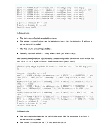21:48:58.928365
21:48:58.943926
21:48:58.944034
21:48:58.962244
21:48:58.963966
21:48:58.968556

bigboy.my-site.com > smallfry:
smallfry > bigboy.my-site.com:
bigboy.my-site.com > smallfry:
bigboy.my-site.com > smallfry:
bigboy.my-site.com > smallfry:
bigboy.my-site.com > smallfry:

icmp:
icmp:
icmp:
icmp:
icmp:
icmp:

echo
echo
echo
echo
echo
echo

reply
request (DF)
reply
reply
reply
reply

9 packets received by filter
0 packets dropped by kernel
[root@bigboy tmp]#
In this example:


The first column of data is a packet timestamp.



The second column of data shows the packet source and then the destination IP address or
server name of the packet.



The third column shows the packet type.



Two-way communication is occurring as each echo gets an echo reply.

The following example shows tcpdump being used to view packets on interface wlan0 to/from host
192.168.1.102 on TCP port 22 with no timestamps in the output (-t switch).
[root@bigboy tmp]# tcpdump -i wlan0 -t host 192.168.1.102 and tcp port
22
tcpdump: listening on wlan0
smallfry.32938 > bigboy.my-site.com.ssh: S 2013297020:2013297020(0) win
5840 <mss
1460,sackOK,timestamp 75227931 0,nop,wscale 0> (DF) [tos
0x10]
bigboy.my-site.com.ssh > smallfry.32938: R 0:0(0) ack 2013297021 win 0
(DF) [tos 0x10]
smallfry.32938 > bigboy.my-site.com.ssh: S 2013297020:2013297020(0) win
5840 <mss 1460,sackOK,timestamp 75227931 0,nop,wscale 0> (DF) [tos
0x10]
bigboy.my-site.com.ssh > smallfry.32938: R 0:0(0) ack 1 win 0 (DF) [tos
0x10]
smallfry.32938 > bigboy.my-site.com.ssh: S 2013297020:2013297020(0) win
5840 <mss 1460,sackOK,timestamp 75227931 0,nop,wscale 0> (DF) [tos 0x10]
7 packets received by filter
0 packets dropped by kernel
[root@bigboy tmp]#
In this example:


The first column of data shows the packet source and then the destination IP address or
server name of the packet



The second column shows the TCP flags within the packet

 