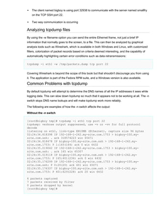 

The client named bigboy is using port 32938 to communicate with the server named smallfry
on the TCP SSH port 22.



Two way communication is occurring

Analyzing tcpdump files
By using the -w filename option you can send the entire Ethernet frame, not just a brief IP
information that normally goes to the screen, to a file. This can then be analyzed by graphical
analysis tools such as Wireshark, which is available in both Windows and Linux, with customized
filters, colorization of packet records based on criteria deemed interesting, and the capability of
automatically highlighting certain error conditions such as data retransmissions:
tcpdump -i eth1 -w /tmp/packets.dump tcp port 22
Covering Wireshark is beyond the scope of this book but that shouldn't discourage you from using
it. The application is part of the Fedora RPM suite, and a Windows version is also available.

Common Problems with tcpdump
By default tcpdump will attempt to determine the DNS names of all the IP addresses it sees while
logging data. This can slow down tcpdump so much that it appears not to be working at all. The -n
switch stops DNS name lookups and will make tcpdump work more reliably.
The following are examples of how the -n switch affects the output:
Without the -n switch
[root@bigboy tmp]# tcpdump -i eth1 tcp port 22
tcpdump: verbose output suppressed, use -v or -vv for full protocol
decode
listening on eth1, link-type EN10MB (Ethernet), capture size 96 bytes
02:24:34.818398 IP 192-168-1-242.my-site.com.1753 > bigboy-100.mysite.com.ssh: . ack 318574223 win 65471
02:24:34.818478 IP bigboy-100.my-site.com.ssh > 192-168-1-242.mysite.com.1753: P 1:165(164) ack 0 win 6432
02:24:35.019042 IP 192-168-1-242.my-site.com.1753 > bigboy-100.mysite.com.ssh: . ack 165 win 65307
02:24:35.019118 IP bigboy-100.my-site.com.ssh > 192-168-1-242.mysite.com.1753: P 165:401(236) ack 0 win 6432
02:24:35.176299 IP 192-168-1-242.my-site.com.1753 > bigboy-100.mysite.com.ssh: P 0:20(20) ack 401 win 65071
02:24:35.176337 IP bigboy-100.my-site.com.ssh > 192-168-1-242.mysite.com.1753: P 401:629(228) ack 20 win 6432
6 packets captured
7 packets received by filter
0 packets dropped by kernel
[root@bigboy tmp]#

 