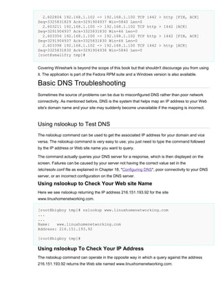 2.602804 192.168.1.102 -> 192.168.1.100 TCP
Seq=3325831829 Ack=3291904937 Win=5840 Len=0
2.603211 192.168.1.100 -> 192.168.1.102 TCP
Seq=3291904937 Ack=3325831830 Win=46 Len=0
2.603356 192.168.1.100 -> 192.168.1.102 TCP
Seq=3291904937 Ack=3325831830 Win=46 Len=0
2.603398 192.168.1.102 -> 192.168.1.100 TCP
Seq=3325831830 Ack=3291904938 Win=5840 Len=0
[root@smallfry tmp]#

1442 > http [FIN, ACK]
http > 1442 [ACK]
http > 1442 [FIN, ACK]
1442 > http [ACK]

Covering Wireshark is beyond the scope of this book but that shouldn't discourage you from using
it. The application is part of the Fedora RPM suite and a Windows version is also available.

Basic DNS Troubleshooting
Sometimes the source of problems can be due to misconfigured DNS rather than poor network
connectivity. As mentioned before, DNS is the system that helps map an IP address to your Web
site's domain name and your site may suddenly become unavailable if the mapping is incorrect.

Using nslookup to Test DNS
The nslookup command can be used to get the associated IP address for your domain and vice
versa. The nslookup command is very easy to use; you just need to type the command followed
by the IP address or Web site name you want to query.
The command actually queries your DNS server for a response, which is then displayed on the
screen. Failures can be caused by your server not having the correct value set in the
/etc/resolv.conf file as explained in Chapter 18, "Configuring DNS", poor connectivity to your DNS
server, or an incorrect configuration on the DNS server.

Using nslookup to Check Your Web site Name
Here we see nslookup returning the IP address 216.151.193.92 for the site
www.linuxhomenetworking.com.
[root@bigboy tmp]# nslookup www.linuxhomenetworking.com
...
...
Name:
www.linuxhomenetworking.com
Address: 216.151.193.92
[root@bigboy tmp]#

Using nslookup To Check Your IP Address
The nslookup command can operate in the opposite way in which a query against the address
216.151.193.92 returns the Web site named www.linuxhomenetworking.com:

 