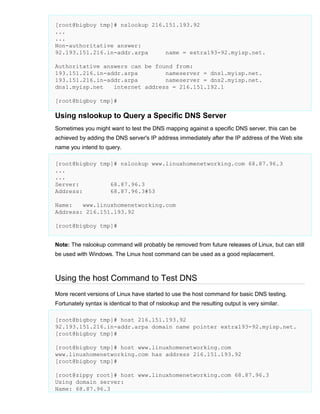 [root@bigboy tmp]# nslookup 216.151.193.92
...
...
Non-authoritative answer:
92.193.151.216.in-addr.arpa
name = extra193-92.myisp.net.
Authoritative answers can be found from:
193.151.216.in-addr.arpa
nameserver = dns1.myisp.net.
193.151.216.in-addr.arpa
nameserver = dns2.myisp.net.
dns1.myisp.net
internet address = 216.151.192.1
[root@bigboy tmp]#

Using nslookup to Query a Specific DNS Server
Sometimes you might want to test the DNS mapping against a specific DNS server, this can be
achieved by adding the DNS server's IP address immediately after the IP address of the Web site
name you intend to query.
[root@bigboy tmp]# nslookup www.linuxhomenetworking.com 68.87.96.3
...
...
Server:
68.87.96.3
Address:
68.87.96.3#53
Name:
www.linuxhomenetworking.com
Address: 216.151.193.92
[root@bigboy tmp]#
Note: The nslookup command will probably be removed from future releases of Linux, but can still
be used with Windows. The Linux host command can be used as a good replacement.

Using the host Command to Test DNS
More recent versions of Linux have started to use the host command for basic DNS testing.
Fortunately syntax is identical to that of nslookup and the resulting output is very similar.
[root@bigboy tmp]# host 216.151.193.92
92.193.151.216.in-addr.arpa domain name pointer extra193-92.myisp.net.
[root@bigboy tmp]#
[root@bigboy tmp]# host www.linuxhomenetworking.com
www.linuxhomenetworking.com has address 216.151.193.92
[root@bigboy tmp]#
[root@zippy root]# host www.linuxhomenetworking.com 68.87.96.3
Using domain server:
Name: 68.87.96.3

 
