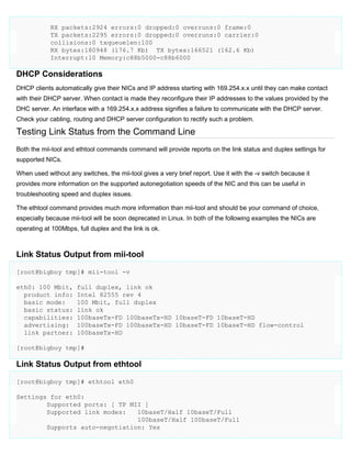 RX packets:2924 errors:0 dropped:0 overruns:0 frame:0
TX packets:2295 errors:0 dropped:0 overruns:0 carrier:0
collisions:0 txqueuelen:100
RX bytes:180948 (176.7 Kb) TX bytes:166521 (162.6 Kb)
Interrupt:10 Memory:c88b5000-c88b6000

DHCP Considerations
DHCP clients automatically give their NICs and IP address starting with 169.254.x.x until they can make contact
with their DHCP server. When contact is made they reconfigure their IP addresses to the values provided by the
DHC server. An interface with a 169.254.x.x address signifies a failure to communicate with the DHCP server.
Check your cabling, routing and DHCP server configuration to rectify such a problem.

Testing Link Status from the Command Line
Both the mii-tool and ethtool commands command will provide reports on the link status and duplex settings for
supported NICs.
When used without any switches, the mii-tool gives a very brief report. Use it with the -v switch because it
provides more information on the supported autonegotiation speeds of the NIC and this can be useful in
troubleshooting speed and duplex issues.
The ethtool command provides much more information than mii-tool and should be your command of choice,
especially because mii-tool will be soon deprecated in Linux. In both of the following examples the NICs are
operating at 100Mbps, full duplex and the link is ok.

Link Status Output from mii-tool
[root@bigboy tmp]# mii-tool -v
eth0: 100 Mbit,
product info:
basic mode:
basic status:
capabilities:
advertising:
link partner:

full duplex, link ok
Intel 82555 rev 4
100 Mbit, full duplex
link ok
100baseTx-FD 100baseTx-HD 10baseT-FD 10baseT-HD
100baseTx-FD 100baseTx-HD 10baseT-FD 10baseT-HD flow-control
100baseTx-HD

[root@bigboy tmp]#

Link Status Output from ethtool
[root@bigboy tmp]# ethtool eth0
Settings for eth0:
Supported ports: [ TP MII ]
Supported link modes:
10baseT/Half 10baseT/Full
100baseT/Half 100baseT/Full
Supports auto-negotiation: Yes

 
