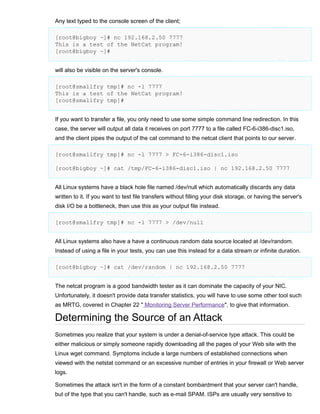 Any text typed to the console screen of the client;
[root@bigboy ~]# nc 192.168.2.50 7777
This is a test of the NetCat program!
[root@bigboy ~]#
will also be visible on the server's console.
[root@smallfry tmp]# nc -l 7777
This is a test of the NetCat program!
[root@smallfry tmp]#
If you want to transfer a file, you only need to use some simple command line redirection. In this
case, the server will output all data it receives on port 7777 to a file called FC-6-i386-disc1.iso,
and the client pipes the output of the cat command to the netcat client that points to our server.
[root@smallfry tmp]# nc -l 7777 > FC-6-i386-disc1.iso
[root@bigboy ~]# cat /tmp/FC-6-i386-disc1.iso | nc 192.168.2.50 7777
All Linux systems have a black hole file named /dev/null which automatically discards any data
written to it. If you want to test file transfers without filling your disk storage, or having the server's
disk I/O be a bottleneck, then use this as your output file instead.
[root@smallfry tmp]# nc -l 7777 > /dev/null
All Linux systems also have a have a continuous random data source located at /dev/random.
Instead of using a file in your tests, you can use this instead for a data stream or infinite duration.
[root@bigboy ~]# cat /dev/random | nc 192.168.2.50 7777
The netcat program is a good bandwidth tester as it can dominate the capacity of your NIC.
Unfortunately, it doesn't provide data transfer statistics, you will have to use some other tool such
as MRTG, covered in Chapter 22 " Monitoring Server Performance", to give that information.

Determining the Source of an Attack
Sometimes you realize that your system is under a denial-of-service type attack. This could be
either malicious or simply someone rapidly downloading all the pages of your Web site with the
Linux wget command. Symptoms include a large numbers of established connections when
viewed with the netstat command or an excessive number of entries in your firewall or Web server
logs.
Sometimes the attack isn't in the form of a constant bombardment that your server can't handle,
but of the type that you can't handle, such as e-mail SPAM. ISPs are usually very sensitive to

 