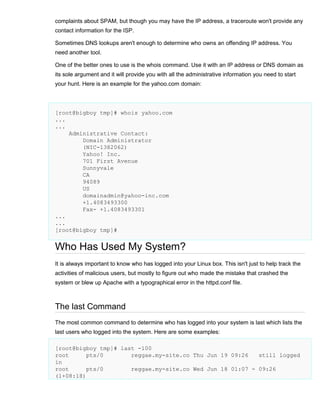 complaints about SPAM, but though you may have the IP address, a traceroute won't provide any
contact information for the ISP.
Sometimes DNS lookups aren't enough to determine who owns an offending IP address. You
need another tool.
One of the better ones to use is the whois command. Use it with an IP address or DNS domain as
its sole argument and it will provide you with all the administrative information you need to start
your hunt. Here is an example for the yahoo.com domain:

[root@bigboy tmp]# whois yahoo.com
...
...
Administrative Contact:
Domain Administrator
(NIC-1382062)
Yahoo! Inc.
701 First Avenue
Sunnyvale
CA
94089
US
domainadmin@yahoo-inc.com
+1.4083493300
Fax- +1.4083493301
...
...
[root@bigboy tmp]#

Who Has Used My System?
It is always important to know who has logged into your Linux box. This isn't just to help track the
activities of malicious users, but mostly to figure out who made the mistake that crashed the
system or blew up Apache with a typographical error in the httpd.conf file.

The last Command
The most common command to determine who has logged into your system is last which lists the
last users who logged into the system. Here are some examples:
[root@bigboy tmp]# last -100
root
pts/0
reggae.my-site.co Thu Jun 19 09:26
still logged
in
root
pts/0
reggae.my-site.co Wed Jun 18 01:07 - 09:26
(1+08:18)

 