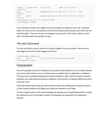 reboot
system boot
2.4.18-14
Wed Jun 18 01:07
(1+08:21)
root
pts/0
reggae.my-site.co Tue Jun 17 21:57 - down
(03:07)
root
pts/0
reggae.my-site.co Mon Jun 16 07:24 - 00:35
(17:10)
wtmp begins Sun Jun 15 16:29:18 2003
[root@bigboy tmp]#
In this example someone from reggae.my-site.com logged into bigboy as user root. I generally
prefer not to give out the root password and let all the systems administrators log in with their own
individual logins. They can then get root privileges by using sudo. This makes it easier to track
down individuals rather than groups of users.

The who Command
The who command is used to see who is currently logged in to your computer. Here we see a
user logged as root from server reggae.my-site.com.
[root@bigboy tmp]# who
root
pts/0
Jun 19 09:26 (reggae.my-site.com)
[root@bigboy tmp]#

Conclusion
One of the greatest sources of frustration for any systems administrator is to try to isolate whether
poor server performance is due to a network issue or problems with an application or database.
The worry can be amplified especially as network instability is often under the control of network
engineers who need evidence pointing to problems in their domain of expertise before they will be
convinced to act.
These tips should help provide you with a definitive answer by enabling you to isolate the source
of most network problems and helping you make their resolution much faster.
The next chapter builds on this new knowledge and expands your troubleshooting skills to include
the reading of Linux error log files to assist in the diagnosis of unexpected Linux application
behavior.

 