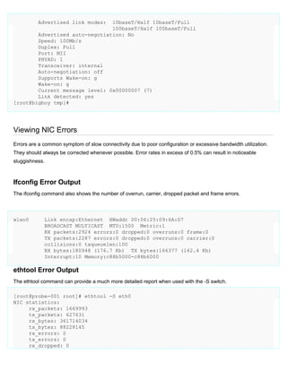 Advertised link modes:

10baseT/Half 10baseT/Full
100baseT/Half 100baseT/Full
Advertised auto-negotiation: No
Speed: 100Mb/s
Duplex: Full
Port: MII
PHYAD: 1
Transceiver: internal
Auto-negotiation: off
Supports Wake-on: g
Wake-on: g
Current message level: 0x00000007 (7)
Link detected: yes
[root@bigboy tmp]#

Viewing NIC Errors
Errors are a common symptom of slow connectivity due to poor configuration or excessive bandwidth utilization.
They should always be corrected whenever possible. Error rates in excess of 0.5% can result in noticeable
sluggishness.

Ifconfig Error Output
The ifconfig command also shows the number of overrun, carrier, dropped packet and frame errors.

wlan0

Link encap:Ethernet HWaddr 00:06:25:09:6A:D7
BROADCAST MULTICAST MTU:1500 Metric:1
RX packets:2924 errors:0 dropped:0 overruns:0 frame:0
TX packets:2287 errors:0 dropped:0 overruns:0 carrier:0
collisions:0 txqueuelen:100
RX bytes:180948 (176.7 Kb) TX bytes:166377 (162.4 Kb)
Interrupt:10 Memory:c88b5000-c88b6000

ethtool Error Output
The ethtool command can provide a much more detailed report when used with the -S switch.
[root@probe-001 root]# ethtool -S eth0
NIC statistics:
rx_packets: 1669993
tx_packets: 627631
rx_bytes: 361714034
tx_bytes: 88228145
rx_errors: 0
tx_errors: 0
rx_dropped: 0

 
