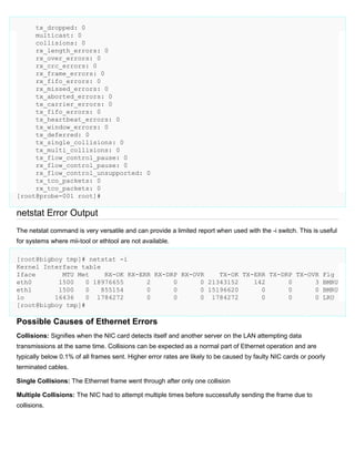 tx_dropped: 0
multicast: 0
collisions: 0
rx_length_errors: 0
rx_over_errors: 0
rx_crc_errors: 0
rx_frame_errors: 0
rx_fifo_errors: 0
rx_missed_errors: 0
tx_aborted_errors: 0
tx_carrier_errors: 0
tx_fifo_errors: 0
tx_heartbeat_errors: 0
tx_window_errors: 0
tx_deferred: 0
tx_single_collisions: 0
tx_multi_collisions: 0
tx_flow_control_pause: 0
rx_flow_control_pause: 0
rx_flow_control_unsupported: 0
tx_tco_packets: 0
rx_tco_packets: 0
[root@probe-001 root]#

netstat Error Output
The netstat command is very versatile and can provide a limited report when used with the -i switch. This is useful
for systems where mii-tool or ethtool are not available.
[root@bigboy tmp]# netstat -i
Kernel Interface table
Iface
MTU Met
RX-OK RX-ERR RX-DRP RX-OVR
TX-OK TX-ERR TX-DRP TX-OVR Flg
eth0
1500
0 18976655
2
0
0 21343152
142
0
3 BMRU
eth1
1500
0
855154
0
0
0 15196620
0
0
0 BMRU
lo
16436
0 1784272
0
0
0 1784272
0
0
0 LRU
[root@bigboy tmp]#

Possible Causes of Ethernet Errors
Collisions: Signifies when the NIC card detects itself and another server on the LAN attempting data
transmissions at the same time. Collisions can be expected as a normal part of Ethernet operation and are
typically below 0.1% of all frames sent. Higher error rates are likely to be caused by faulty NIC cards or poorly
terminated cables.
Single Collisions: The Ethernet frame went through after only one collision
Multiple Collisions: The NIC had to attempt multiple times before successfully sending the frame due to
collisions.

 