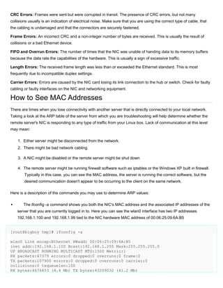 CRC Errors: Frames were sent but were corrupted in transit. The presence of CRC errors, but not many
collisions usually is an indication of electrical noise. Make sure that you are using the correct type of cable, that
the cabling is undamaged and that the connectors are securely fastened.
Frame Errors: An incorrect CRC and a non-integer number of bytes are received. This is usually the result of
collisions or a bad Ethernet device.
FIFO and Overrun Errors: The number of times that the NIC was unable of handing data to its memory buffers
because the data rate the capabilities of the hardware. This is usually a sign of excessive traffic.
Length Errors: The received frame length was less than or exceeded the Ethernet standard. This is most
frequently due to incompatible duplex settings.
Carrier Errors: Errors are caused by the NIC card losing its link connection to the hub or switch. Check for faulty
cabling or faulty interfaces on the NIC and networking equipment.

How to See MAC Addresses
There are times when you lose connectivity with another server that is directly connected to your local network.
Taking a look at the ARP table of the server from which you are troubleshooting will help determine whether the
remote server's NIC is responding to any type of traffic from your Linux box. Lack of communication at this level
may mean:
1. Either server might be disconnected from the network.
2. There might be bad network cabling.
3. A NIC might be disabled or the remote server might be shut down
4. The remote server might be running firewall software such as iptables or the Windows XP built in firewall.
Typically in this case, you can see the MAC address, the server is running the correct software, but the
desired communication doesn't appear to be occurring to the client on the same network.
Here is a description of the commands you may use to determine ARP values:


The ifconfig -a command shows you both the NIC's MAC address and the associated IP addresses of the
server that you are currently logged in to. Here you can see the wlan0 interface has two IP addresses
192.168.1.100 and 192.168.1.99 tied to the NIC hardware MAC address of 00:06:25:09:6A:B5

[root@bigboy tmp]# ifconfig -a
wlan0 Link encap:Ethernet HWaddr 00:06:25:09:6A:B5
inet addr:192.168.1.100 Bcast:192.168.1.255 Mask:255.255.255.0
UP BROADCAST RUNNING MULTICAST MTU:1500 Metric:1
RX packets:47379 errors:0 dropped:0 overruns:0 frame:0
TX packets:107900 errors:0 dropped:0 overruns:0 carrier:0
collisions:0 txqueuelen:100
RX bytes:4676853 (4.4 Mb) TX bytes:43209032 (41.2 Mb)

 