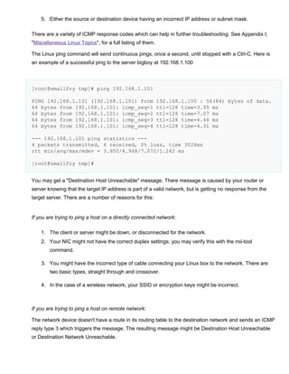 5. Either the source or destination device having an incorrect IP address or subnet mask.
There are a variety of ICMP response codes which can help in further troubleshooting. See Appendix I,
"Miscellaneous Linux Topics", for a full listing of them.
The Linux ping command will send continuous pings, once a second, until stopped with a Ctrl-C. Here is
an example of a successful ping to the server bigboy at 192.168.1.100

[root@smallfry tmp]# ping 192.168.1.101
PING 192.168.1.101 (192.168.1.101) from
64 bytes from 192.168.1.101: icmp_seq=1
64 bytes from 192.168.1.101: icmp_seq=2
64 bytes from 192.168.1.101: icmp_seq=3
64 bytes from 192.168.1.101: icmp_seq=4

192.168.1.100 : 56(84) bytes of data.
ttl=128 time=3.95 ms
ttl=128 time=7.07 ms
ttl=128 time=4.46 ms
ttl=128 time=4.31 ms

--- 192.168.1.101 ping statistics --4 packets transmitted, 4 received, 0% loss, time 3026ms
rtt min/avg/max/mdev = 3.950/4.948/7.072/1.242 ms
[root@smallfry tmp]#
You may get a "Destination Host Unreachable" message. There message is caused by your router or
server knowing that the target IP address is part of a valid network, but is getting no response from the
target server. There are a number of reasons for this:

If you are trying to ping a host on a directly connected network:
1. The client or server might be down, or disconnected for the network.
2. Your NIC might not have the correct duplex settings; you may verify this with the mii-tool
command.
3. You might have the incorrect type of cable connecting your Linux box to the network. There are
two basic types, straight through and crossover.
4. In the case of a wireless network, your SSID or encryption keys might be incorrect.

If you are trying to ping a host on remote network:
The network device doesn't have a route in its routing table to the destination network and sends an ICMP
reply type 3 which triggers the message. The resulting message might be Destination Host Unreachable
or Destination Network Unreachable.

 