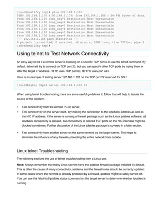 [root@smallfry tmp]# ping 192.168.1.105
PING 192.168.1.105 (192.168.1.105) from 192.168.1.100 : 56(84) bytes of data.
From 192.168.1.100 icmp_seq=1 Destination Host Unreachable
From 192.168.1.100 icmp_seq=2 Destination Host Unreachable
From 192.168.1.100 icmp_seq=3 Destination Host Unreachable
From 192.168.1.100 icmp_seq=4 Destination Host Unreachable
From 192.168.1.100 icmp_seq=5 Destination Host Unreachable
From 192.168.1.100 icmp_seq=6 Destination Host Unreachable
--- 192.168.1.105 ping statistics --8 packets transmitted, 0 received, +6 errors, 100% loss, time 7021ms, pipe 3
[root@smallfry tmp]#

Using telnet to Test Network Connectivity
An easy way to tell if a remote server is listening on a specific TCP port is to use the telnet command. By
default, telnet will try to connect on TCP port 23, but you can specify other TCP ports by typing them in
after the target IP address. HTTP uses TCP port 80, HTTPS uses port 443.
Here is an example of testing server 192.168.1.102 on the TCP port 22 reserved for SSH:
[root@bigboy tmp]# telnet 192.168.1.102 22
When using telnet troubleshooting, here are some useful guidelines to follow that will help to isolate the
source of the problem:


Test connectivity from the remote PC or server.



Test connectivity on the server itself. Try making the connection to the loopback address as well as
the NIC IP address. If the server is running a firewall package such as the Linux iptables software, all
loopback connectivity is allowed, but connectivity to desired TCP ports on the NIC interface might be
blocked sometimes. Further discussion of the Linux iptables package is covered in a later section.



Test connectivity from another server on the same network as the target server. This helps to
eliminate the influence of any firewalls protecting the entire network from outside.

Linux telnet Troubleshooting
The following sections the use of telnet troubleshooting from a Linux box.
Note: Always remember that many Linux servers have the iptables firewall package installed by default.
This is often the cause of many connectivity problems and the firewall rules should be correctly updated.
In some cases where the network is already protected by a firewall, iptables might be safely turned off.
You can use the /etc/init.d/iptables status command on the target server to determine whether iptables is
running.

 