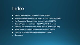 Index
● What is Simple Object Access Protocol (SOAP)?
● Important points about Simple Object Access Protocol (SOAP)
● Key Features of Simple Object Access Protocol (SOAP)
● Simple Object Access Protocol (SOAP) of Web Services
● Message Structure of Simple Object Access Protocol (SOAP)
● Applications of Simple Object Access Protocol (SOAP)
● Example of Simple Object Access Protocol (SOAP)
● Conclusion
 