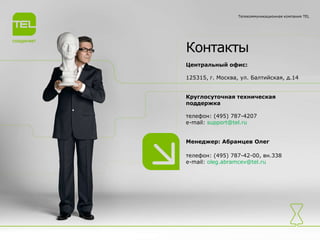 Контакты
Центральный офис:
125315, г. Москва, ул. Балтийская, д.14
Круглосуточная техническая
поддержка
телефон: (495) 787-4207
e-mail: support@tel.ru
Менеджер: Абрамцев Олег
телефон: (495) 787-42-00, вн.338
e-mail: oleg.abramcev@tel.ru
Телекоммуникационная компания TEL
 