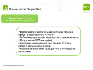 Преимущества SimpleOffice
Телекоммуникационная компания TEL
Возможность подключать абонентов не только в
офисе, а везде где есть интернет
Гибкая маршрутизация входящих/исходящих вызовов
Интуитивный WEB интерфейс
управления, позволяющий настраивать АТС без
наличия специальных знаний
Гибкое разграничение прав доступа в интерфейсе
управления
SimpleOffice – простые
решения для сложных задач
 