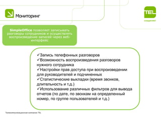 Мониторинг
Телекоммуникационная компания TEL
Запись телефонных разговоров
Возможность воспроизведения разговоров
нужного сотрудника
Настройки прав доступа при воспроизведении
для руководителей и подчиненных
Статистические выкладки (время звонков,
длительность и т.д.)
Использование различных фильтров для вывода
отчетов (по дате, по звонкам на определенный
номер, по группе пользователей и т.д.)
SimpleOffice позволяет записывать
разговоры сотрудников и осуществлять
воспроизведение записей через веб-
интерфейс
 