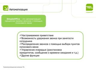 Автоматизация
Телекоммуникационная компания TEL
Настраиваемое приветствие
Возможность удержания звонка при занятости
сотрудника
Распределение звонков с помощью выбора пунктов
голосового меню
Управление очередью (расстановка
приоритетов, сообщение о времени ожидания и т.д.)
Другие функции
SimpleOffice – это автоматизация
процессов приема звонков с помощью
голосового меню
 