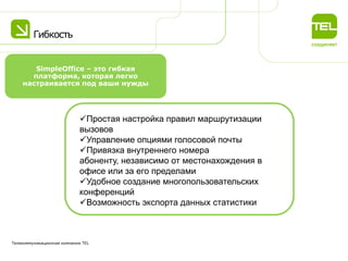 Гибкость
Телекоммуникационная компания TEL
SimpleOffice – это гибкая
платформа, которая легко
настраивается под ваши нужды
Простая настройка правил маршрутизации
вызовов
Управление опциями голосовой почты
Привязка внутреннего номера
абоненту, независимо от местонахождения в
офисе или за его пределами
Удобное создание многопользовательских
конференций
Возможность экспорта данных статистики
 