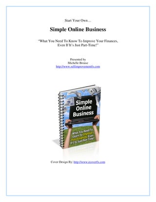 Start Your Own…
Simple Online Business
“What You Need To Know To Improve Your Finances,
Even If It’s Just Part-Time!”
Presented by
Michelle Brouse
http://www.selfimprovementfx.com
Cover Design By: http://www.ecoverfx.com
 