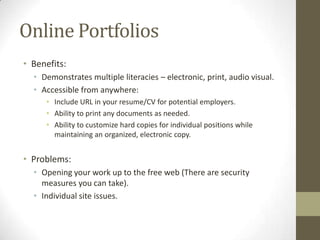 Online Portfolios
• Benefits:
  • Demonstrates multiple literacies – electronic, print, audio visual.
  • Accessible from anywhere:
     • Include URL in your resume/CV for potential employers.
     • Ability to print any documents as needed.
     • Ability to customize hard copies for individual positions while
       maintaining an organized, electronic copy.


• Problems:
  • Opening your work up to the free web (There are security
    measures you can take).
  • Individual site issues.
 