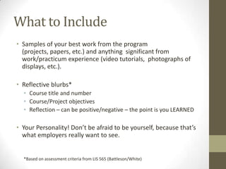 What to Include
• Samples of your best work from the program
  (projects, papers, etc.) and anything significant from
  work/practicum experience (video tutorials, photographs of
  displays, etc.).

• Reflective blurbs*
  • Course title and number
  • Course/Project objectives
  • Reflection – can be positive/negative – the point is you LEARNED

• Your Personality! Don’t be afraid to be yourself, because that’s
  what employers really want to see.


  *Based on assessment criteria from LIS 565 (Battleson/White)
 