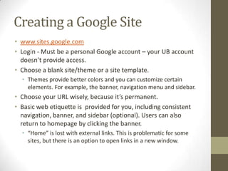 Creating a Google Site
• www.sites.google.com
• Login - Must be a personal Google account – your UB account
  doesn’t provide access.
• Choose a blank site/theme or a site template.
  • Themes provide better colors and you can customize certain
    elements. For example, the banner, navigation menu and sidebar.
• Choose your URL wisely, because it’s permanent.
• Basic web etiquette is provided for you, including consistent
  navigation, banner, and sidebar (optional). Users can also
  return to homepage by clicking the banner.
  • “Home” is lost with external links. This is problematic for some
    sites, but there is an option to open links in a new window.
 