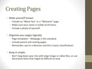 Creating Pages
• Make yourself known
  • Include an “About You” or a “Welcome” page.
  • Make sure your name is visible at all times.
  • Include a photo of yourself.

• Organize your pages logically
  • Page templates – Webpage is the standard.
  • Include parent and nesting pages.
  • Remember, you’re a librarian and this is basic classification!

• Keep it simple.
  • Don’t bog down your site with large image or video files, or use
    decorative fonts that might be difficult to read.
 