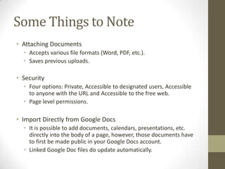 Some Things to Note
• Attaching Documents
  • Accepts various file formats (Word, PDF, etc.).
  • Saves previous uploads.

• Security
  • Four options: Private, Accessible to designated users, Accessible
    to anyone with the URL and Accessible to the free web.
  • Page level permissions.

• Import Directly from Google Docs
  • It is possible to add documents, calendars, presentations, etc.
    directly into the body of a page, however, those documents have
    to first be made public in your Google Docs account.
  • Linked Google Doc files do update automatically.
 
