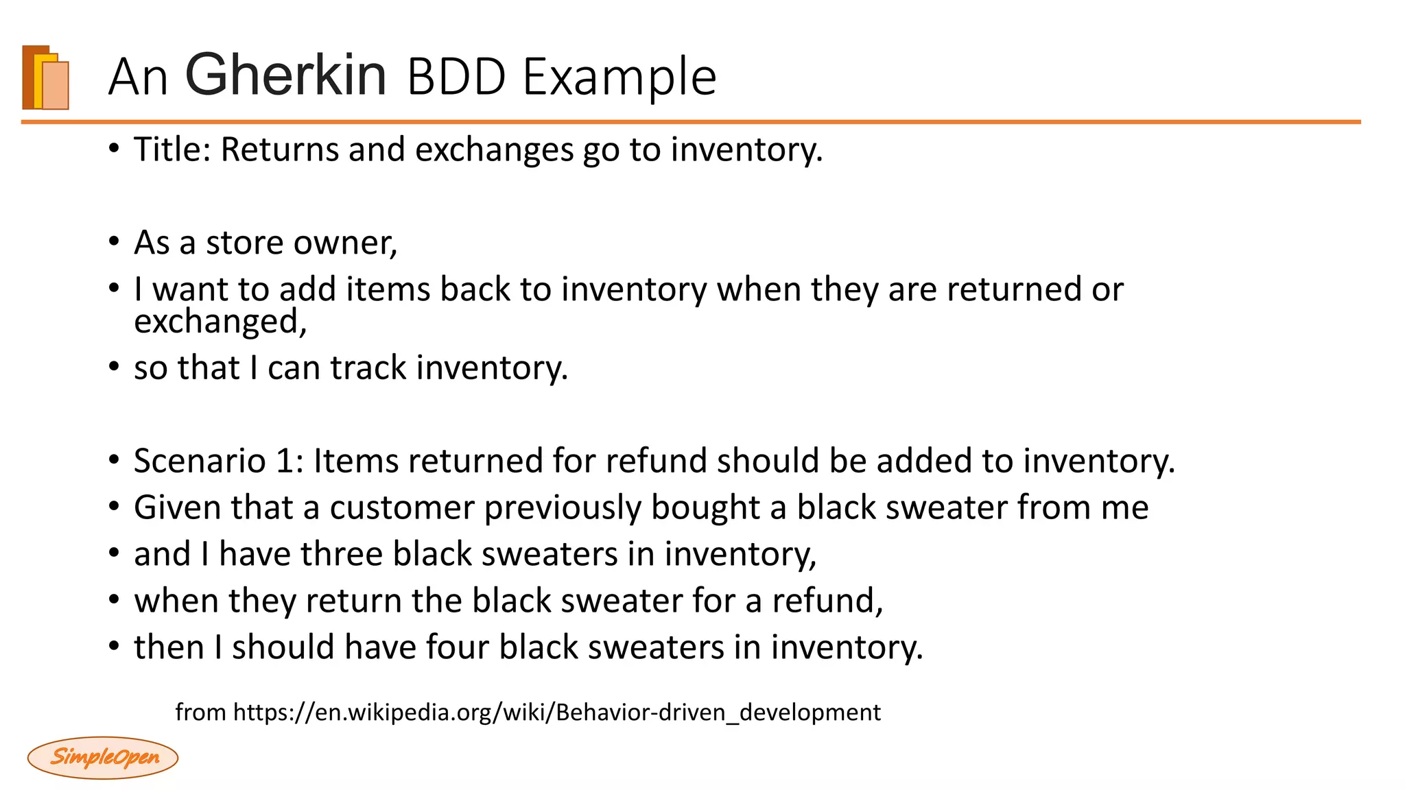 An Gherkin BDD Example
• Title: Returns and exchanges go to inventory.
• As a store owner,
• I want to add items back to inventory when they are returned or
exchanged,
• so that I can track inventory.
• Scenario 1: Items returned for refund should be added to inventory.
• Given that a customer previously bought a black sweater from me
• and I have three black sweaters in inventory,
• when they return the black sweater for a refund,
• then I should have four black sweaters in inventory.
from https://en.wikipedia.org/wiki/Behavior-driven_development
 