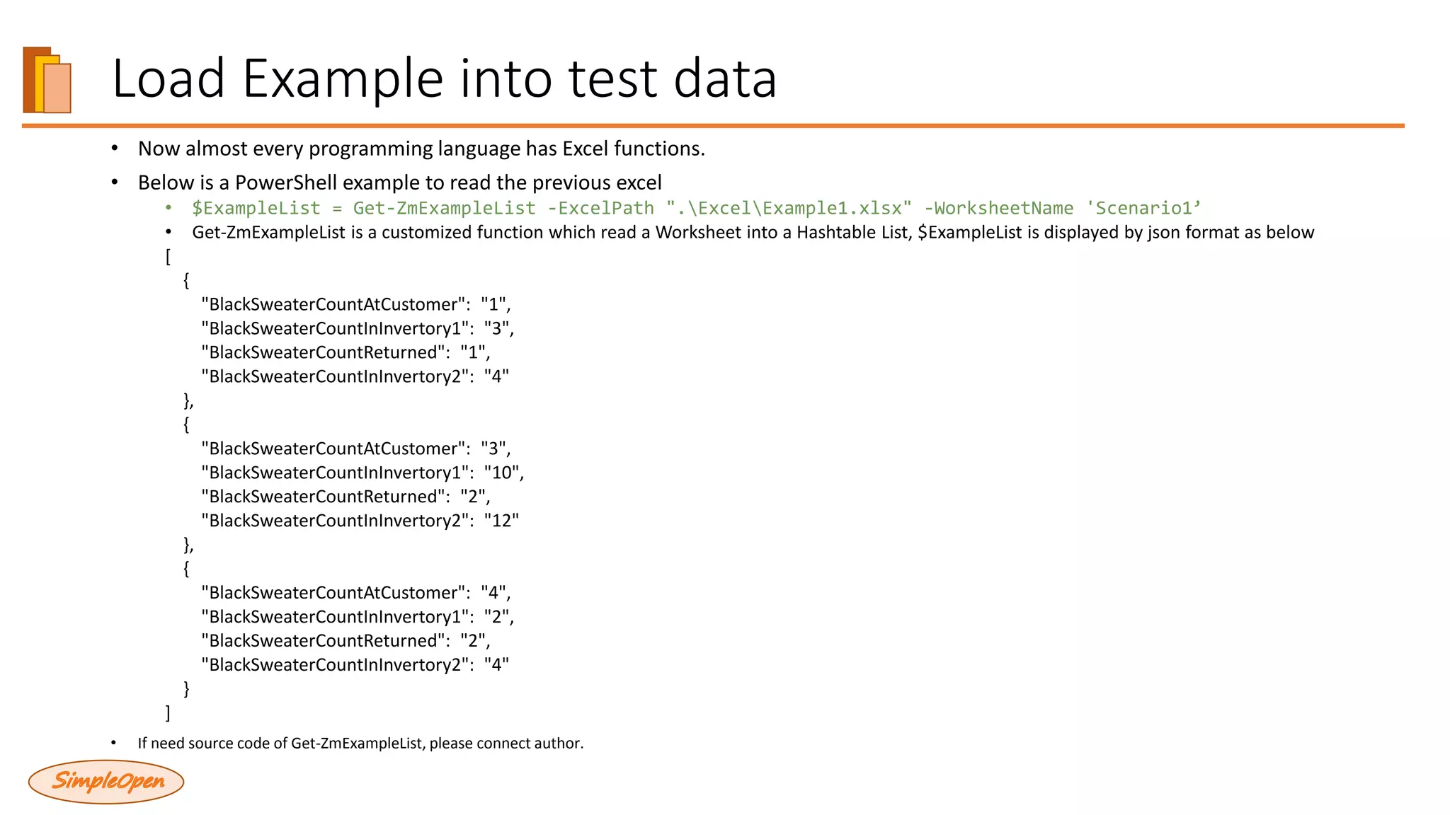 Load Example into test data
• Now almost every programming language has Excel functions.
• Below is a PowerShell example to read the previous excel
• $ExampleList = Get-ZmExampleList -ExcelPath ".ExcelExample1.xlsx" -WorksheetName 'Scenario1’
• Get-ZmExampleList is a customized function which read a Worksheet into a Hashtable List, $ExampleList is displayed by json format as below
[
{
"BlackSweaterCountAtCustomer": "1",
"BlackSweaterCountInInvertory1": "3",
"BlackSweaterCountReturned": "1",
"BlackSweaterCountInInvertory2": "4"
},
{
"BlackSweaterCountAtCustomer": "3",
"BlackSweaterCountInInvertory1": "10",
"BlackSweaterCountReturned": "2",
"BlackSweaterCountInInvertory2": "12"
},
{
"BlackSweaterCountAtCustomer": "4",
"BlackSweaterCountInInvertory1": "2",
"BlackSweaterCountReturned": "2",
"BlackSweaterCountInInvertory2": "4"
}
]
• If need source code of Get-ZmExampleList, please connect author.
 