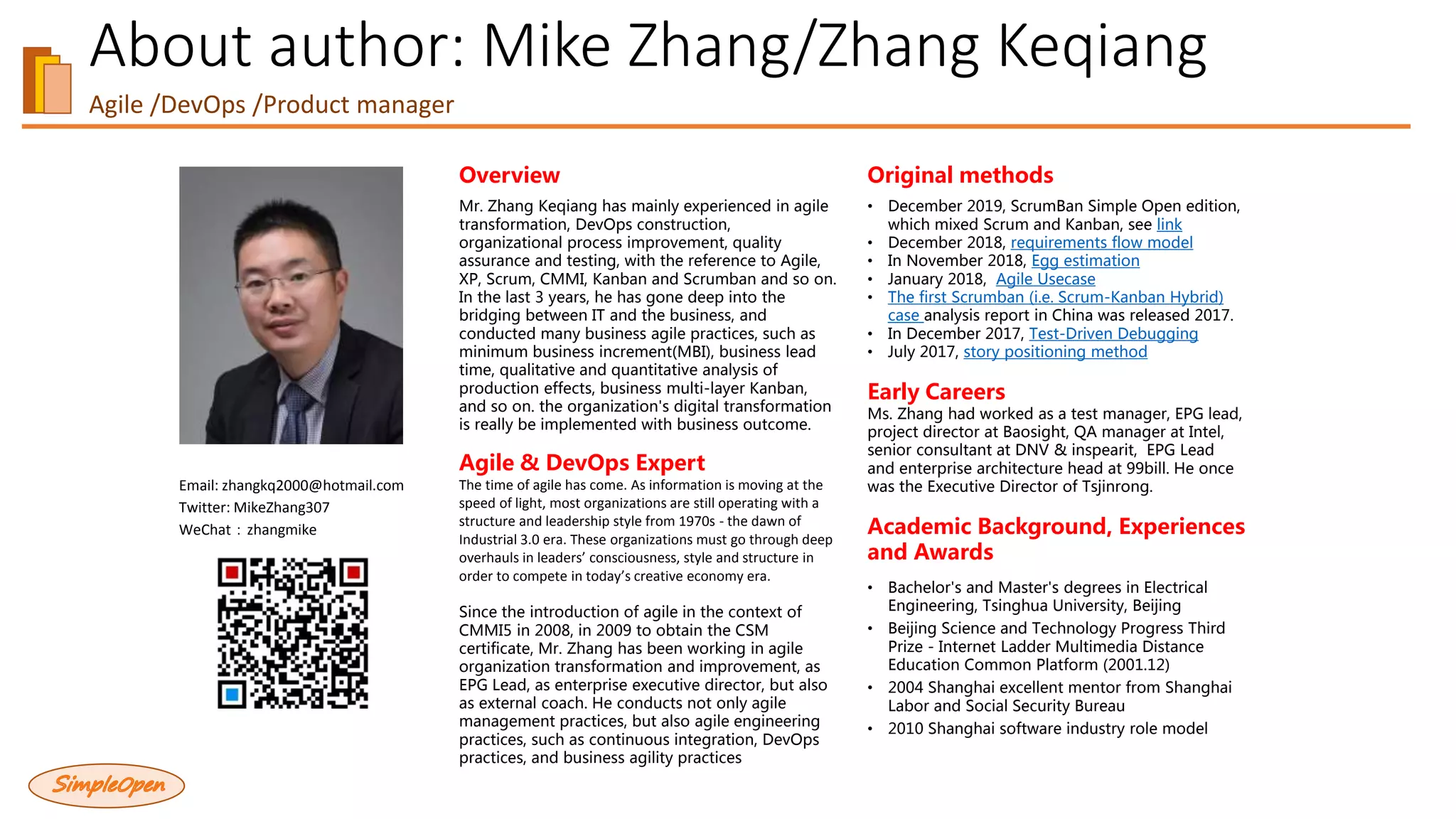 About author: Mike Zhang/Zhang Keqiang
Agile /DevOps /Product manager
Email: zhangkq2000@hotmail.com
Twitter: MikeZhang307
WeChat：zhangmike
Overview
Mr. Zhang Keqiang has mainly experienced in agile
transformation, DevOps construction,
organizational process improvement, quality
assurance and testing, with the reference to Agile,
XP, Scrum, CMMI, Kanban and Scrumban and so on.
In the last 3 years, he has gone deep into the
bridging between IT and the business, and
conducted many business agile practices, such as
minimum business increment(MBI), business lead
time, qualitative and quantitative analysis of
production effects, business multi-layer Kanban,
and so on. the organization's digital transformation
is really be implemented with business outcome.
Agile & DevOps Expert
The time of agile has come. As information is moving at the
speed of light, most organizations are still operating with a
structure and leadership style from 1970s - the dawn of
Industrial 3.0 era. These organizations must go through deep
overhauls in leaders’ consciousness, style and structure in
order to compete in today’s creative economy era.
Since the introduction of agile in the context of
CMMI5 in 2008, in 2009 to obtain the CSM
certificate, Mr. Zhang has been working in agile
organization transformation and improvement, as
EPG Lead, as enterprise executive director, but also
as external coach. He conducts not only agile
management practices, but also agile engineering
practices, such as continuous integration, DevOps
practices, and business agility practices
Original methods
• December 2019, ScrumBan Simple Open edition,
which mixed Scrum and Kanban, see link
• December 2018, requirements flow model
• In November 2018, Egg estimation
• January 2018, Agile Usecase
• The first Scrumban (i.e. Scrum-Kanban Hybrid)
case analysis report in China was released 2017.
• In December 2017, Test-Driven Debugging
• July 2017, story positioning method
Early Careers
Ms. Zhang had worked as a test manager, EPG lead,
project director at Baosight, QA manager at Intel,
senior consultant at DNV & inspearit, EPG Lead
and enterprise architecture head at 99bill. He once
was the Executive Director of Tsjinrong.
Academic Background, Experiences
and Awards
• Bachelor's and Master's degrees in Electrical
Engineering, Tsinghua University, Beijing
• Beijing Science and Technology Progress Third
Prize - Internet Ladder Multimedia Distance
Education Common Platform (2001.12)
• 2004 Shanghai excellent mentor from Shanghai
Labor and Social Security Bureau
• 2010 Shanghai software industry role model
 