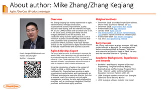 About author: Mike Zhang/Zhang Keqiang
Agile /DevOps /Product manager
Email: zhangkq2000@hotmail.com
Twitter: MikeZhang307
WeChat：zhangmike
Overview
Mr. Zhang Keqiang has mainly experienced in agile
transformation, DevOps construction,
organizational process improvement, quality
assurance and testing, with the reference to Agile,
XP, Scrum, CMMI, Kanban and Scrumban and so on.
In the last 3 years, he has gone deep into the
bridging between IT and the business, and
conducted many business agile practices, such as
minimum business increment(MBI), business lead
time, qualitative and quantitative analysis of
production effects, business multi-layer Kanban,
and so on. the organization's digital transformation
is really be implemented with business outcome.
Agile & DevOps Expert
The time of agile has come. As information is moving at the
speed of light, most organizations are still operating with a
structure and leadership style from 1970s - the dawn of
Industrial 3.0 era. These organizations must go through deep
overhauls in leaders’ consciousness, style and structure in
order to compete in today’s creative economy era.
Since the introduction of agile in the context of
CMMI5 in 2008, in 2009 to obtain the CSM
certificate, Mr. Zhang has been working in agile
organization transformation and improvement, as
EPG Lead, as enterprise executive director, but also
as external coach. He conducts not only agile
management practices, but also agile engineering
practices, such as continuous integration, DevOps
practices, and business agility practices
Original methods
• December 2019, ScrumBan Simple Open edition,
which mixed Scrum and Kanban, see link
• December 2018, requirements flow model
• In November 2018, Egg estimation
• January 2018, Agile Usecase
• The first Scrumban (i.e. Scrum-Kanban Hybrid)
case analysis report in China was released 2017.
• In December 2017, Test-Driven Debugging
• July 2017, story positioning method
Early Careers
Ms. Zhang had worked as a test manager, EPG lead,
project director at Baosight, QA manager at Intel,
senior consultant at DNV & inspearit, EPG Lead
and enterprise architecture head at 99bill. He once
was the Executive Director of Tsjinrong.
Academic Background, Experiences
and Awards
• Bachelor's and Master's degrees in Electrical
Engineering, Tsinghua University, Beijing
• Beijing Science and Technology Progress Third
Prize - Internet Ladder Multimedia Distance
Education Common Platform (2001.12)
• 2004 Shanghai excellent mentor from Shanghai
Labor and Social Security Bureau
• 2010 Shanghai software industry role model
 