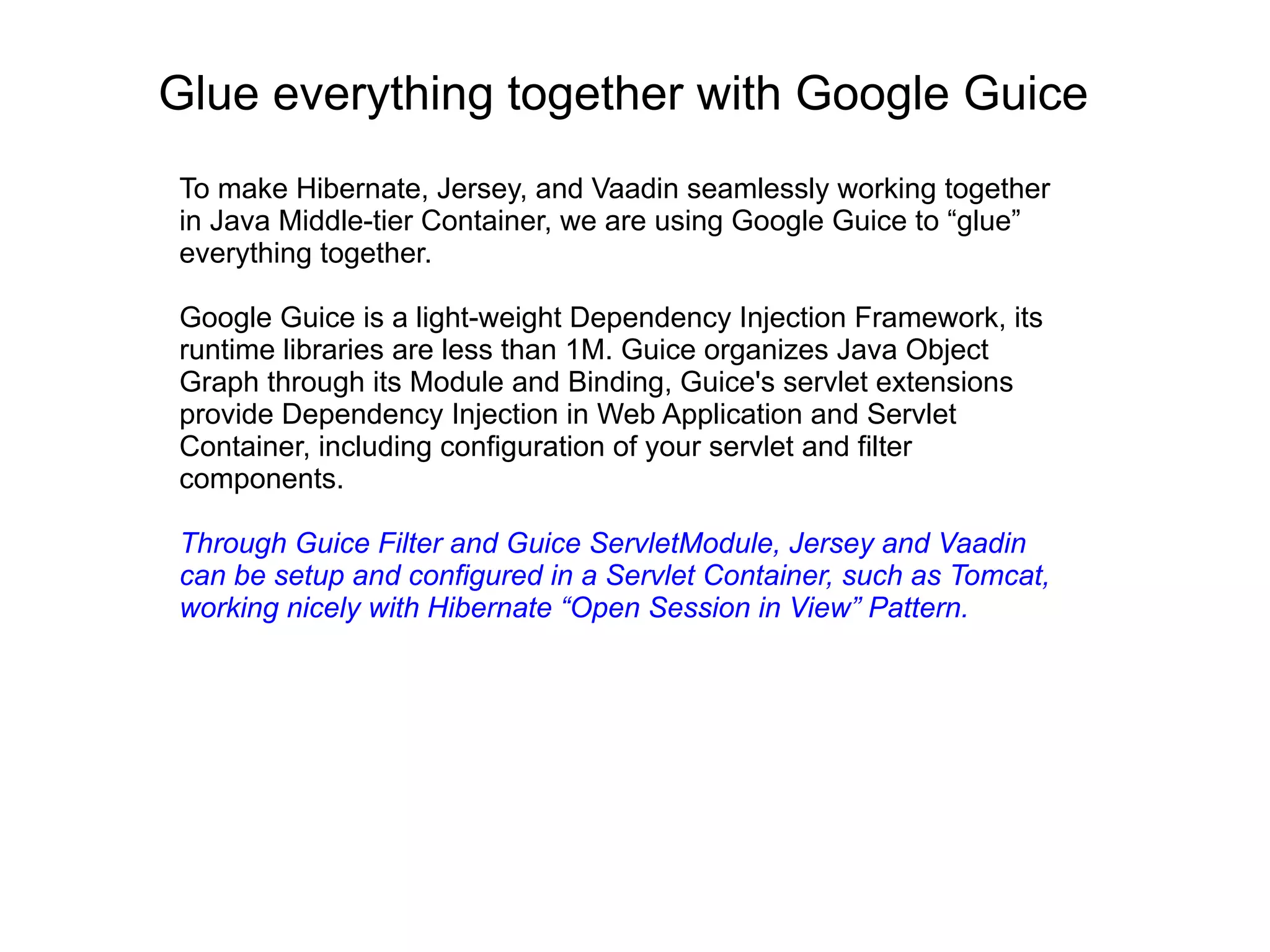 Glue everything together with Google Guice
To make Hibernate, Jersey, and Vaadin seamlessly working together
in Java Middle-tier Container, we are using Google Guice to “glue”
everything together.
Google Guice is a light-weight Dependency Injection Framework, its
runtime libraries are less than 1M. Guice organizes Java Object
Graph through its Module and Binding, Guice's servlet extensions
provide Dependency Injection in Web Application and Servlet
Container, including configuration of your servlet and filter
components.
Through Guice Filter and Guice ServletModule, Jersey and Vaadin
can be setup and configured in a Servlet Container, such as Tomcat,
working nicely with Hibernate “Open Session in View” Pattern.
 