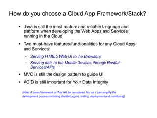 How do you choose a Cloud App Framework/Stack?
● Java is still the most mature and reliable language and
platform when developing the Web Apps and Services
running in the Cloud
● Two must-have features/functionalities for any Cloud Apps
and Services:
– Serving HTML5 Web UI to the Browsers
– Serving data to the Mobile Devices through Restful
Services/APIs
● MVC is still the design pattern to guide UI
● ACID is still important for Your Data Integrity
(Note: A Java Framework or Tool will be considered first as it can simplify the
development process including dev/debugging, testing, deployment and monitoring)
 